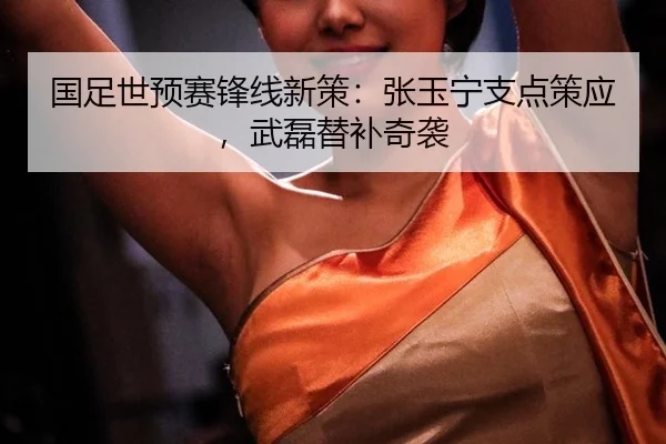 国足世预赛锋线新策：张玉宁支点策应，武磊替补奇袭
