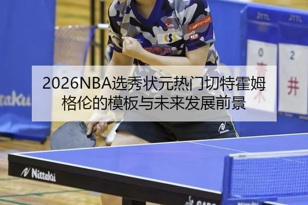 2026NBA选秀状元热门切特霍姆格伦的模板与未来发展前景